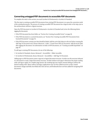 34ADOBE ACROBAT 6.0
Section Four: Creating Accessible PDF Documents from Untagged PDF Documents
How To Guide
Converting untagged PDF documents to accessible PDF documents
To complete the tasks in this section, you need Acrobat 6.0 Professional or Acrobat 6.0 Standard.
The first step in creating accessible PDF documents from existing PDF documents is to assess the conversion needs
of the existing documents. The process of creating accessible PDF documents has a logical order to the steps, just as
the end document will have a logical structure.
Open the PDF document in Acrobat 6.0 Professional or Acrobat 6.0 Standard and review the following before
tagging the document:
• If the PDF document has form fields, see “Section Six: Creating Accessible Forms” on page 48.
• If the PDF document is a scanned document, see “Section Five: Creating Accessible PDF Documents from
Scanned Documents” on page 36.
• If the PDF document contains text that should be linked, add the active link objects to the text before running the
Add Tags To Document tool. Choose Advanced > Links > Create From URLs In Document. Add alt text for links
after tagging the document. For information on links in PDF documents, see “Creating accessible hyperlinks” on
page 58.
To add tags to existing PDF documents, do one of the following:
• In Acrobat 6.0 Standard, choose Advanced > Accessibility > Make Accessible.
• In Acrobat 6.0 Professional, choose Advanced > Accessibility > Add Tags To Document.
Adding tags to a PDF document creates a tags tree or logical document structure. Acrobat uses the structure inherent
in a document to create a logical document structure. Acrobat analyzes each page to determine the proper reading
order and tags to apply. For complex page layouts, the resulting tags may require manual editing to achieve the
desired reading order. Many authors and legacy applications may not have added structure as they created
documents. Images and links most likely don’t have alt text, and bookmarks have not been added for navigating PDF
documents.
 