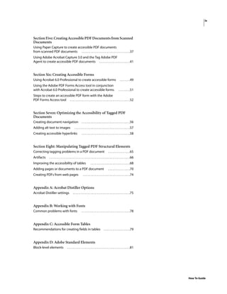 iv
How To Guide
Section Five: Creating Accessible PDFDocuments from Scanned
Documents
Using Paper Capture to create accessible PDF documents
from scanned PDF documents . . . . . . . . . . . . . . . . . . . . . . . . . . . . . . . . .37
Using Adobe Acrobat Capture 3.0 and the Tag Adobe PDF
Agent to create accessible PDF documents . . . . . . . . . . . . . . . . . . . . .41
Section Six: Creating Accessible Forms
Using Acrobat 6.0 Professional to create accessible forms . . . . . . .49
Using the Adobe PDF Forms Access tool in conjunction
with Acrobat 6.0 Professional to create accessible forms . . . . . . . .51
Steps to create an accessible PDF form with the Adobe
PDF Forms Access tool . . . . . . . . . . . . . . . . . . . . . . . . . . . . . . . . . . . . . . . . .52
Section Seven: Optimizing the Accessibility of Tagged PDF
Documents
Creating document navigation . . . . . . . . . . . . . . . . . . . . . . . . . . . . . . . . .56
Adding alt text to images . . . . . . . . . . . . . . . . . . . . . . . . . . . . . . . . . . . . . .57
Creating accessible hyperlinks . . . . . . . . . . . . . . . . . . . . . . . . . . . . . . . . .58
Section Eight: Manipulating Tagged PDF Structural Elements
Correcting tagging problems in a PDF document . . . . . . . . . . . . . . .65
Artifacts . . . . . . . . . . . . . . . . . . . . . . . . . . . . . . . . . . . . . . . . . . . . . . . . . . . . . . .66
Improving the accessibility of tables . . . . . . . . . . . . . . . . . . . . . . . . . . .68
Adding pages or documents to a PDF document . . . . . . . . . . . . . . .70
Creating PDFs from web pages . . . . . . . . . . . . . . . . . . . . . . . . . . . . . . . .74
Appendix A: Acrobat Distiller Options
Acrobat Distiller settings . . . . . . . . . . . . . . . . . . . . . . . . . . . . . . . . . . . . . . .75
Appendix B: Working with Fonts
Common problems with fonts . . . . . . . . . . . . . . . . . . . . . . . . . . . . . . . . .78
Appendix C: Accessible Form Tables
Recommendations for creating fields in tables . . . . . . . . . . . . . . . . . .79
Appendix D: Adobe Standard Elements
Block-level elements . . . . . . . . . . . . . . . . . . . . . . . . . . . . . . . . . . . . . . . . . . .81
 
