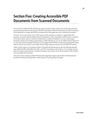 36
How To Guide
Section Five: Creating Accessible PDF
Documents from Scanned Documents
You can create an Adobe PDF file directly from a paper document using a scanner. You can also open previously
scanned documents that have been saved as TIFF files using Adobe Acrobat 6.0 Professional or Acrobat 6.0 Standard.
The resulting file is an image-only PDF file, a bitmap picture of the pages that can be viewed but not searched.
To search, correct, and copy the text in a PDF image-only file and make it accessible as a tagged Adobe PDF
document, you need to perform Optical Character Recognition (OCR) using Adobe Acrobat Capture 3.0 software
or the Paper Capture option in Acrobat 6.0 Professional or Acrobat 6.0 Standard. If you have scanned paper
documents and have not saved the scanned images as Adobe PDF files yet, you can use Adobe Acrobat Capture 3.0
in conjunction with the Tag Adobe PDF Agent to create tagged Adobe PDF files. Consider purchasing Adobe Acrobat
Capture software if you need to convert large volumes of legacy paper documents into searchable PDF archives.
Adobe Acrobat Capture 3.0 and Adobe Acrobat 6.0 Standard and Professional can open the following image file
types: BMP, GIF, JPEG, JPEG2000, PCX, PNG, and TIFF. Using Adobe Acrobat Capture 3.0 or the Paper Capture
option in Acrobat 6.0 Professional or Acrobat 6.0 Standard, you can then convert the documents to PDF and then
create searchable PDF documents.
This section covers creating accessible PDF documents using Paper Capture with Acrobat 6.0 Professional and
Acrobat 6.0 Standard, and using Adobe Acrobat Capture 3.0 and Tag Adobe PDF Agent.
 