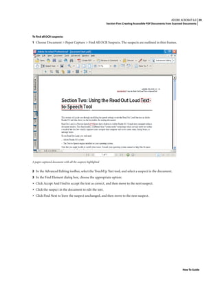 39ADOBE ACROBAT 6.0
Section Five: Creating Accessible PDF Documents from Scanned Documents
How To Guide
To find all OCR suspects:
1 Choose Document > Paper Capture > Find All OCR Suspects. The suspects are outlined in thin frames.
A paper-captured document with all the suspects highlighted
2 In the Advanced Editing toolbar, select the TouchUp Text tool, and select a suspect in the document.
3 In the Find Element dialog box, choose the appropriate option:
• Click Accept And Find to accept the text as correct, and then move to the next suspect.
• Click the suspect in the document to edit the text.
• Click Find Next to leave the suspect unchanged, and then move to the next suspect.
 