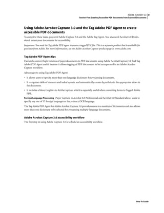 41ADOBE ACROBAT 6.0
Section Five: Creating Accessible PDF Documents from Scanned Documents
How To Guide
Using Adobe Acrobat Capture 3.0 and the Tag Adobe PDF Agent to create
accessible PDF documents
To complete these tasks, you need Adobe Capture 3.0 and the Adobe Tag Agent. You also need Acrobat 6.0 Profes-
sional to test your documents for accessibility.
Important: You need the Tag Adobe PDF agent to create a tagged PDF file. This is a separate product that is available for
purchase from Adobe. For more information, see the Adobe Acrobat Capture product page at www.adobe.com.
Tag Adobe PDF Agent tips
Users who convert high volumes of paper documents to PDF documents using Adobe Acrobat Capture 3.0 find Tag
Adobe PDF Agent useful because it allows tagging of PDF documents to be incorporated in an Adobe Acrobat
Capture workflow.
Advantages to using Tag Adobe PDF Agent:
• It allows users to specify more than one language dictionary for processing documents.
• It recognizes table of contents and index layouts, and automatically creates hyperlinks to the appropriate views in
the document.
• It includes a Move Graphics to Artifact option, which is especially useful when converting forms to Tagged Adobe
PDF.
Foreign Language Processing Paper Capture in Acrobat 6.0 Professional and Acrobat 6.0 Standard allows users to
specify any one of 17 foreign languages as the primary OCR language.
The Tag Adobe PDF Agent for Adobe Acrobat Capture 3.0 provides access to a number of dictionaries and also allows
more than one dictionary to be selected for processing multiple-language documents.
Adobe Acrobat Capture 3.0 accessibility workflow
The first step in using Adobe Capture 3.0 is to build an accessibility workflow.
 