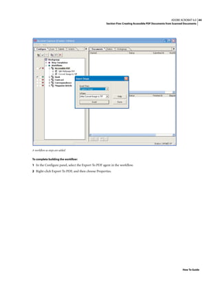 44ADOBE ACROBAT 6.0
Section Five: Creating Accessible PDF Documents from Scanned Documents
How To Guide
A workflow as steps are added
To complete building the workflow:
1 In the Configure panel, select the Export To PDF agent in the workflow.
2 Right-click Export To PDF, and then choose Properties.
 