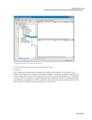 45ADOBE ACROBAT 6.0
Section Five: Creating Accessible PDF Documents from Scanned Documents
How To Guide
A workflow with the Export To PDF agent context menu active
3 Click the General tab, and then select the appropriate page content.
4 Click OK.
Note: To replace text with actual rendered characters that result from OCR recognition, choose Formatted Text &
Graphics as your Page Content in the Export To PDF Properties dialog box. Any characters not properly recognized remain
as scanned images of the characters. You can make corrections so that the scanned images of characters are recognized as
the actual characters. Formatted Text & Graphics offers optimum accessibility. You can keep the exact appearance of the
scanned document and supplement it with the recognized text; choose Searchable Image to produce documents in which
OCR-recognized text lies behind the actual scanned images of the documents.
 