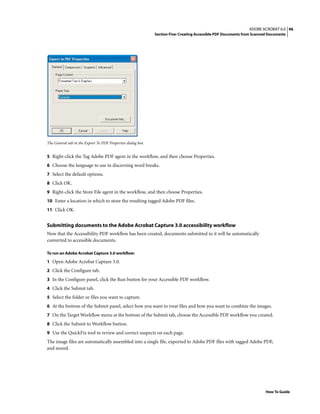 46ADOBE ACROBAT 6.0
Section Five: Creating Accessible PDF Documents from Scanned Documents
How To Guide
The General tab in the Export To PDF Properties dialog box
5 Right-click the Tag Adobe PDF agent in the workflow, and then choose Properties.
6 Choose the language to use in discerning word breaks.
7 Select the default options.
8 Click OK.
9 Right-click the Store File agent in the workflow, and then choose Properties.
10 Enter a location in which to store the resulting tagged Adobe PDF files.
11 Click OK.
Submitting documents to the Adobe Acrobat Capture 3.0 accessibility workflow
Now that the Accessibility PDF workflow has been created, documents submitted to it will be automatically
converted to accessible documents.
To run an Adobe Acrobat Capture 3.0 workflow:
1 Open Adobe Acrobat Capture 3.0.
2 Click the Configure tab.
3 In the Configure panel, click the Run button for your Accessible PDF workflow.
4 Click the Submit tab.
5 Select the folder or files you want to capture.
6 At the bottom of the Submit panel, select how you want to treat files and how you want to combine the images.
7 On the Target Workflow menu at the bottom of the Submit tab, choose the Accessible PDF workflow you created.
8 Click the Submit to Workflow button.
9 Use the QuickFix tool to review and correct suspects on each page.
The image files are automatically assembled into a single file, exported to Adobe PDF files with tagged Adobe PDF,
and stored.
 