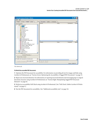 47ADOBE ACROBAT 6.0
Section Five: Creating Accessible PDF Documents from Scanned Documents
How To Guide
The Submit tab
To finish the accessible PDF document:
1 Optimize the PDF document for accessibility. For information on providing alt text for images and links using
Acrobat 6.0 Professional, see “Section Seven: Optimizing the Accessibility of Tagged PDF Documents” on page 55.
2 Repair any structural elements. For information on repairing structural elements and rearranging tags in a logical
document structure using Acrobat 6.0 Professional, see “Section Eight: Manipulating Tagged PDF Structural
Elements” on page 64.
3 Perform an accessibility Full Check using Acrobat 6.0 Professional. [See “Full Check (Adobe Acrobat 6.0 Profes-
sional)” on page 4.]
4 Test the PDF document for accessibility. (See “Additional accessibility tests” on page 10.)
 
