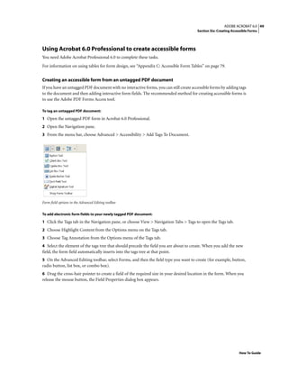49ADOBE ACROBAT 6.0
Section Six: Creating Accessible Forms
How To Guide
Using Acrobat 6.0 Professional to create accessible forms
You need Adobe Acrobat Professional 6.0 to complete these tasks.
For information on using tables for form design, see “Appendix C: Accessible Form Tables” on page 79.
Creating an accessible form from an untagged PDF document
If you have an untagged PDF document with no interactive forms, you can still create accessible forms by adding tags
to the document and then adding interactive form fields. The recommended method for creating accessible forms is
to use the Adobe PDF Forms Access tool.
To tag an untagged PDF document:
1 Open the untagged PDF form in Acrobat 6.0 Professional.
2 Open the Navigation pane.
3 From the menu bar, choose Advanced > Accessibility > Add Tags To Document.
Form field options in the Advanced Editing toolbar
To add electronic form fields to your newly tagged PDF document:
1 Click the Tags tab in the Navigation pane, or choose View > Navigation Tabs > Tags to open the Tags tab.
2 Choose Highlight Content from the Options menu on the Tags tab.
3 Choose Tag Annotation from the Options menu of the Tags tab.
4 Select the element of the tags tree that should precede the field you are about to create. When you add the new
field, the form field automatically inserts into the tags tree at that point.
5 On the Advanced Editing toolbar, select Forms, and then the field type you want to create (for example, button,
radio button, list box, or combo box).
6 Drag the cross-hair pointer to create a field of the required size in your desired location in the form. When you
release the mouse button, the Field Properties dialog box appears.
 