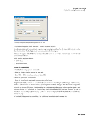 50ADOBE ACROBAT 6.0
Section Six: Creating Accessible Forms
How To Guide
The Text Field Properties dialog box showing options for text boxes
7 In the Field Properties dialog box, enter a name in the Name text box.
Note: If the field is a radio button, it is also important to go to the Options tab and set the Export field to be the text that
describes this choice. The Tooltip for radio buttons should describe the category.
8 Enter a description of the field in the Tooltip text box. The screen reader uses this information to describe the field
to vision-impaired users.
9 Fill in other options as desired.
10 Click Close.
11 Save the document.
To finish the PDF document:
1 Test the form using keyboard commands:
• Press the Tab key to move focus to the next field.
• Press Shift + Tab to move focus to the previous field.
• Press the spacebar to select options.
• Press the arrow keys to select radio button options or list items.
2 Optimize the PDF document for accessibility. For information on providing alt text for images and links using
Acrobat 6.0 Professional, see “Section Seven: Optimizing the Accessibility of Tagged PDF Documents” on page 55.
3 Repair any structural elements. For information on repairing structural elements and rearranging tags in a tags
tree using Acrobat 6.0 Professional, see “Section Eight: Manipulating Tagged PDF Structural Elements” on page 64.
4 Perform an accessibility Full Check using Acrobat 6.0 Professional. [See “Full Check (Adobe Acrobat 6.0 Profes-
sional)” on page 4.]
5 Test the PDF document for accessibility. (See “Additional accessibility tests” on page 10.)
 
