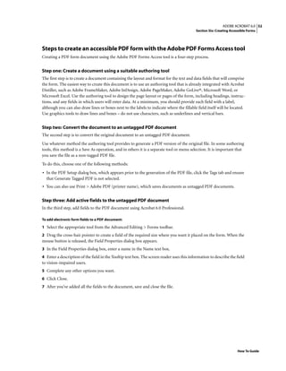 52ADOBE ACROBAT 6.0
Section Six: Creating Accessible Forms
How To Guide
Steps to create an accessible PDF form with the Adobe PDF Forms Access tool
Creating a PDF form document using the Adobe PDF Forms Access tool is a four-step process.
Step one: Create a document using a suitable authoring tool
The first step is to create a document containing the layout and format for the text and data fields that will comprise
the form. The easiest way to create this document is to use an authoring tool that is already integrated with Acrobat
Distiller, such as Adobe FrameMaker, Adobe InDesign, Adobe PageMaker, Adobe GoLive®, Microsoft Word, or
Microsoft Excel. Use the authoring tool to design the page layout or pages of the form, including headings, instruc-
tions, and any fields in which users will enter data. At a minimum, you should provide each field with a label,
although you can also draw lines or boxes next to the labels to indicate where the fillable field itself will be located.
Use graphics tools to draw lines and boxes – do not use characters, such as underlines and vertical bars.
Step two: Convert the document to an untagged PDF document
The second step is to convert the original document to an untagged PDF document.
Use whatever method the authoring tool provides to generate a PDF version of the original file. In some authoring
tools, this method is a Save As operation, and in others it is a separate tool or menu selection. It is important that
you save the file as a non-tagged PDF file.
To do this, choose one of the following methods:
• In the PDF Setup dialog box, which appears prior to the generation of the PDF file, click the Tags tab and ensure
that Generate Tagged PDF is not selected.
• You can also use Print > Adobe PDF (printer name), which saves documents as untagged PDF documents.
Step three: Add active fields to the untagged PDF document
In the third step, add fields to the PDF document using Acrobat 6.0 Professional.
To add electronic form fields to a PDF document:
1 Select the appropriate tool from the Advanced Editing > Forms toolbar.
2 Drag the cross-hair pointer to create a field of the required size where you want it placed on the form. When the
mouse button is released, the Field Properties dialog box appears.
3 In the Field Properties dialog box, enter a name in the Name text box.
4 Enter a description of the field in the Tooltip text box. The screen reader uses this information to describe the field
to vision-impaired users.
5 Complete any other options you want.
6 Click Close.
7 After you’ve added all the fields to the document, save and close the file.
 