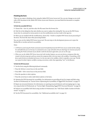 54ADOBE ACROBAT 6.0
Section Six: Creating Accessible Forms
How To Guide
Finishing the form
There are two steps to finishing a form using the Adobe PDF Forms Access tool. You can save changes as you work
with a PDF document in the Adobe PDF Forms Access tool: However, you must finish the document to complete
the process.
To finish the accessible PDF form:
1 Choose File > Save As, and then select the file name from the browser list.
2 Click Yes in the dialog box that asks whether you want to replace the existing file. You can use the PDF Forms
Access Save As command at various points to save the modifications you have made to the tags tree.
3 When you are satisfied with the modifications, choose File > Finish to complete PDF Forms Access processing of
the form. The form file closes when processing finishes.
You can now exit the Adobe PDF Forms Access tool. The next steps in the development process are to open the
finished file in Acrobat and test its accessibility.
Notes:
• A PDF form saved using the Finish command cannot be loaded back into the PDF Forms Access tool for further editing.
It is advisable that you use the Save As command to save a copy of the file with your final tags tree structure just prior
to issuing the Finish command. If you decide to edit the document again later, you can use the copy.
• When you run the Adobe PDF Forms Access tool with Acrobat Capture, you can save forms as temporary files that
remain in the form tag state until you commit the temporary files to the next step in the workflow. Committing a PDF
form marks the form as finished and moves it to the next step in the workflow, which is typically a store step. The file
uses typical Acrobat Capture workflow naming conventions, rather than appending “new” to the filename.
To finish the PDF document:
1 Test the form using the following keyboard commands:
• Press the Tab key to move focus to the next field.
• Press Shift + Tab to move focus to the previous field.
• Press the spacebar to select options.
• Press the arrow keys to select radio button options or list items.
2 Optimize the PDF document for accessibility. For information on providing alt text for images and links using
Acrobat 6.0 Professional, see “Section Seven: Optimizing the Accessibility of Tagged PDF Documents” on page 55.
3 Repair any structural elements. For information on repairing structural elements and rearranging tags in a tags
tree using Acrobat 6.0 Professional, see “Section Eight: Manipulating Tagged PDF Structural Elements” on page 64.
4 Perform an accessibility Full Check using Acrobat 6.0 Professional. [See “Full Check (Adobe Acrobat 6.0 Profes-
sional)” on page 4.]
5 Test the PDF document for accessibility. (See “Additional accessibility tests” on page 10.)
 