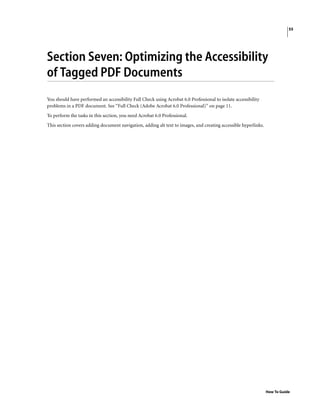 55
How To Guide
Section Seven: Optimizing the Accessibility
of Tagged PDF Documents
You should have performed an accessibility Full Check using Acrobat 6.0 Professional to isolate accessibility
problems in a PDF document. See “Full Check (Adobe Acrobat 6.0 Professional)” on page 11.
To perform the tasks in this section, you need Acrobat 6.0 Professional.
This section covers adding document navigation, adding alt text to images, and creating accessible hyperlinks.
 