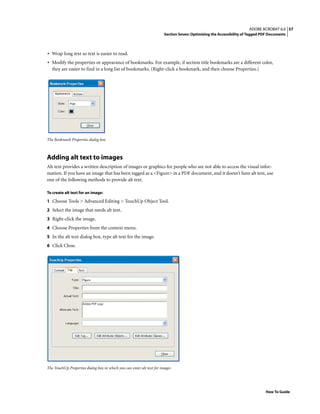 57ADOBE ACROBAT 6.0
Section Seven: Optimizing the Accessibility of Tagged PDF Documents
How To Guide
• Wrap long text so text is easier to read.
• Modify the properties or appearance of bookmarks. For example, if section title bookmarks are a different color,
they are easier to find in a long list of bookmarks. (Right-click a bookmark, and then choose Properties.)
The Bookmark Properties dialog box
Adding alt text to images
Alt text provides a written description of images or graphics for people who are not able to access the visual infor-
mation. If you have an image that has been tagged as a <Figure> in a PDF document, and it doesn’t have alt text, use
one of the following methods to provide alt text.
To create alt text for an image:
1 Choose Tools > Advanced Editing > TouchUp Object Tool.
2 Select the image that needs alt text.
3 Right-click the image.
4 Choose Properties from the context menu.
5 In the alt text dialog box, type alt text for the image.
6 Click Close.
The TouchUp Properties dialog box in which you can enter alt text for images
 