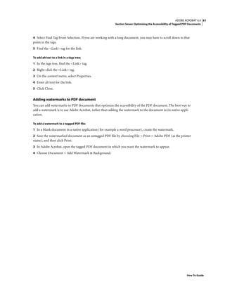 61ADOBE ACROBAT 6.0
Section Seven: Optimizing the Accessibility of Tagged PDF Documents
How To Guide
4 Select Find Tag From Selection. If you are working with a long document, you may have to scroll down to that
point in the tags.
5 Find the <Link> tag for the link.
To add alt text to a link in a tags tree;
1 In the tags tree, find the <Link> tag.
2 Right-click the <Link> tag.
3 On the context menu, select Properties.
4 Enter alt text for the link.
5 Click Close.
Adding watermarks to PDF document
You can add watermarks to PDF documents that optimize the accessibility of the PDF document. The best way to
add a watermark is to use Adobe Acrobat, rather than adding the watermark to the document in its native appli-
cation.
To add a watermark to a tagged PDF file:
1 In a blank document in a native application (for example a word processor), create the watermark.
2 Save the watermarked document as an untagged PDF file by choosing File > Print > Adobe PDF (as the printer
name), and then click Print.
3 In Adobe Acrobat, open the tagged PDF document in which you want the watermark to appear.
4 Choose Document > Add Watermark & Background.
 