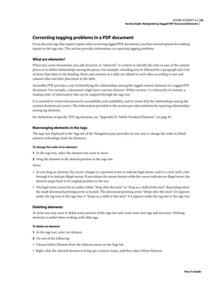 65ADOBE ACROBAT 6.0
Section Eight: Manipulating Tagged PDF Structural Elements
How To Guide
Correcting tagging problems in a PDF document
If you discover tags that require repairs when reviewing tagged PDF documents, you have several options for making
repairs to the tags tree. This section provides information on repairing tagging problems.
What are elements?
When you create documents, you add structure or “elements” to content to identify the roles or uses of the content
pieces or to define relationships among the pieces. For example, a heading may be followed by a paragraph and a list
of items that relate to the heading. Rows and columns in a table are related to each other according to row and
column titles and their placement in the table.
Accessible PDF provides a way of identifying the relationships among the tagged content elements of a tagged PDF
document. For example, a document might have a section element. Within section 1 is a hierarchy of content, a
reading order of information that can be mapped through the tags tree.
It is essential to review documents for accessibility and readability, and to ensure that the relationships among the
content elements are correct. The information provided in this section provides solutions for repairing relationships
among tag elements.
For definitions of specific PDF tag elements, see “Appendix D: Adobe Standard Elements” on page 81.
Rearranging elements in the tags
The tags tree displayed in the Tags tab of the Navigation pane provides an easy way to change the order in which
assistive technology reads the elements.
To change the order of an element:
1 In the tags tree, select the element you want to move.
2 Drag the element to the desired position in the tags tree.
Notes:
• As you drag an element, the cursor changes to a pointed arrow to indicate legal moves, and to a circle with a line
through it to indicate illegal moves. If you release the mouse button while the cursor indicates an illegal move, the
element snaps back to its original position in the tree.
• The legal move cursor lets an author either “drop after this item” or “drop as a child of this item” depending where
the small downward pointing arrow is located. The downward pointing arrow “drops after this item” if it appears
under the tag icon in the tags tree; it “drops as a child of this item” if it appears under the tag text in the tags tree.
Deleting elements
At times you may want to delete some portion of the tags tree and create your own tags and structure. Deleting
elements is useful when working with table tags.
To delete an element:
1 In the tags tree, select an element.
2 Do one of the following:
• Choose Delete Element from the Options menu on the Tags tab.
• Right-click the selected element to bring up a context menu, and then select Delete Element.
 