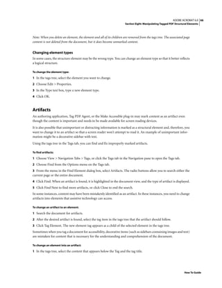 66ADOBE ACROBAT 6.0
Section Eight: Manipulating Tagged PDF Structural Elements
How To Guide
Note: When you delete an element, the element and all of its children are removed from the tags tree. The associated page
content is not deleted from the document, but it does become unmarked content.
Changing element types
In some cases, the structure element may be the wrong type. You can change an element type so that it better reflects
a logical structure.
To change the element type:
1 In the tags tree, select the element you want to change.
2 Choose Edit > Properties.
3 In the Type text box, type a new element type.
4 Click OK.
Artifacts
An authoring application, Tag PDF Agent, or the Make Accessible plug-in may mark content as an artifact even
though the content is important and needs to be made available for screen reading devices.
It is also possible that unimportant or distracting information is marked as a structural element and, therefore, you
want to change it to an artifact so that a screen reader won’t attempt to read it. An example of unimportant infor-
mation might be a decorative sidebar with text.
Using the tags tree in the Tags tab, you can find and fix improperly marked artifacts.
To find artifacts:
1 Choose View > Navigation Tabs > Tags, or click the Tags tab in the Navigation pane to open the Tags tab.
2 Choose Find from the Options menu on the Tags tab.
3 From the menu in the Find Element dialog box, select Artifacts. The radio buttons allow you to search either the
current page or the entire document.
4 Click Find. When an artifact is found, it is highlighted in the document view, and the type of artifact is displayed.
5 Click Find Next to find more artifacts, or click Close to end the search.
In some instances, content may have been mistakenly identified as an artifact. In these instances, you need to change
artifacts into elements that assistive technology can access.
To change an artifact to an element:
1 Search the document for artifacts.
2 After the desired artifact is found, select the tag item in the tags tree that the artifact should follow.
3 Click Tag Element. The new element tag appears as a child of the selected element in the tags tree.
Sometimes when you tag a document for accessibility, decorative items (such as sidebars containing images and text)
are mistaken for content that is necessary for the understanding and comprehension of the document.
To change an element into an artifact:
1 In the tags tree, select the content that appears below the Tag and the tag title.
 