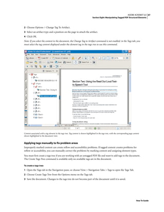 67ADOBE ACROBAT 6.0
Section Eight: Manipulating Tagged PDF Structural Elements
How To Guide
2 Choose Options > Change Tag To Artifact.
3 Select an artifact type and a position on the page to attach the artifact.
4 Click OK.
Note: If you select the content in the document, the Change Tag to Artifact command is not enabled. in the Tags tab, you
must select the tag content displayed under the element tag in the tags tree to use this command.
Content associated with a tag element in the tags tree. Tag content is shown highlighted in the tags tree, with the corresponding page content
shown highlighted in the document view.
Applying tags manually to fix problem areas
Improperly marked content can create reflow and accessibility problems. If tagged content creates problems for
reflow or accessibility, you can manually correct the problems by marking content and assigning element types.
You must first create a tags tree if you are working with an untagged PDF file and want to add tags to the document.
The Create Tags Tree command is available only no available tags are in the document.
To create a tags tree:
1 Open the Tags tab in the Navigation pane, or choose View > Navigation Tabs > Tags to open the Tags Tab.
2 Choose Create Tags Tree from the Options menu on the Tags tab.
3 Save the document. Changes to the tags tree do not become part of the document until it is saved.
 