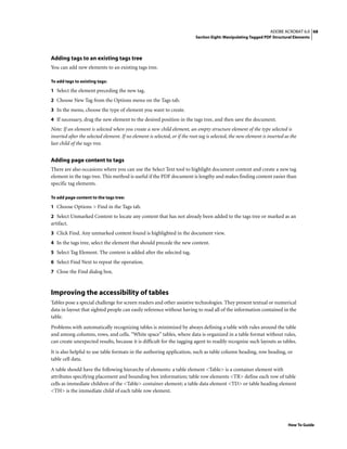 68ADOBE ACROBAT 6.0
Section Eight: Manipulating Tagged PDF Structural Elements
How To Guide
Adding tags to an existing tags tree
You can add new elements to an existing tags tree.
To add tags to existing tags:
1 Select the element preceding the new tag.
2 Choose New Tag from the Options menu on the Tags tab.
3 In the menu, choose the type of element you want to create.
4 If necessary, drag the new element to the desired position in the tags tree, and then save the document.
Note: If an element is selected when you create a new child element, an empty structure element of the type selected is
inserted after the selected element. If no element is selected, or if the root tag is selected, the new element is inserted as the
last child of the tags tree.
Adding page content to tags
There are also occasions where you can use the Select Text tool to highlight document content and create a new tag
element in the tags tree. This method is useful if the PDF document is lengthy and makes finding content easier than
specific tag elements.
To add page content to the tags tree:
1 Choose Options > Find in the Tags tab.
2 Select Unmarked Content to locate any content that has not already been added to the tags tree or marked as an
artifact.
3 Click Find. Any unmarked content found is highlighted in the document view.
4 In the tags tree, select the element that should precede the new content.
5 Select Tag Element. The content is added after the selected tag.
6 Select Find Next to repeat the operation.
7 Close the Find dialog box.
Improving the accessibility of tables
Tables pose a special challenge for screen readers and other assistive technologies. They present textual or numerical
data in layout that sighted people can easily reference without having to read all of the information contained in the
table.
Problems with automatically recognizing tables is minimized by always defining a table with rules around the table
and among columns, rows, and cells. “White space” tables, where data is organized in a table format without rules,
can create unexpected results, because it is difficult for the tagging agent to readily recognize such layouts as tables.
It is also helpful to use table formats in the authoring application, such as table column heading, row heading, or
table cell data.
A table should have the following hierarchy of elements: a table element <Table> is a container element with
attributes specifying placement and bounding box information; table row elements <TR> define each row of table
cells as immediate children of the <Table> container element; a table data element <TD> or table heading element
<TH> is the immediate child of each table row element.
 