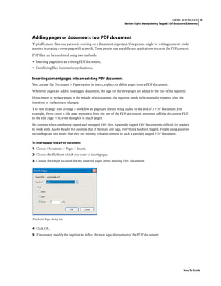 70ADOBE ACROBAT 6.0
Section Eight: Manipulating Tagged PDF Structural Elements
How To Guide
Adding pages or documents to a PDF document
Typically, more than one person is working on a document or project. One person might be writing content, while
another is creating a cover page with artwork. These people may use different applications to create the PDF content.
PDF files can be combined using two methods:
• Inserting pages into an existing PDF document.
• Combining files from native applications.
Inserting content pages into an existing PDF document
You can use the Document > Pages option to insert, replace, or delete pages from a PDF document.
Whenever pages are added to a tagged document, the tags for the new pages are added to the end of the tags tree.
If you insert or replace pages in the middle of a document, the tags tree needs to be manually repaired after the
insertion or replacement of pages.
The best strategy is to arrange a workflow so pages are always being added to the end of a PDF document. For
example, if you create a title page separately from the rest of the PDF document, you must add the document PDF
to the title page PDF, even though it is much larger.
Be cautious when combining tagged and untagged PDF files. A partially tagged PDF document is difficult for readers
to work with. Adobe Reader 6.0 assumes that if there are any tags, everything has been tagged. People using assistive
technology are not aware that they are missing valuable content in such a partially tagged PDF document.
To insert a page into a PDF document:
1 Choose Document > Pages > Insert.
2 Choose the file from which you want to insert pages.
3 Choose the target location for the inserted pages in the existing PDF document.
The Insert Pages dialog box
4 Click OK.
5 If necessary, modify the tags tree to reflect the new logical structure of the PDF document.
 