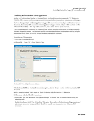 72ADOBE ACROBAT 6.0
Section Eight: Manipulating Tagged PDF Structural Elements
How To Guide
Combining documents from native applications
Acrobat 6.0 Professional and Acrobat 6.0 Standard let you combine documents to create single PDF documents.
With this ability, you can combine word processor documents with slide presentations, spreadsheets, or Web pages.
Don’t use this capability to combine tagged and untagged PDF documents, however. If you combine these types of
documents, the resulting PDF documents contain tagged and untagged content, and you will be unable to use the
Advanced > Accessibility > Add Tags To Document tool, which makes manual repairs necessary.
Use Acrobat Professional when using the combining tools, because generally modifications are needed to the tags
tree when this process is used. The conversion process in a combined document doesn’t always correctly interpret
document structure due to the varying formats of the documents being combined.
To combine non-PDF documents:
1 Launch Acrobat 6.0 Professional.
2 Choose File > Create PDF > From Multiple Files.
The Create PDF From Multiple Documents dialog box
3 In the Create PDF From Multiple Documents dialog box, select the files you want to combine to create the PDF
document.
4 Click Move Up or Move Down to put the files in the desired order for the new PDF document.
5 Choose one or both of the following options:
• Include All Open PDF Documents. This option allows you to combine PDF documents without closing and
relocating them.
• Include Most Recent List Of Files To Combine. This option allows authors who have been working on sections of
a document represented by separate files to identify the recently used documents as part of the new PDF
document.
 
