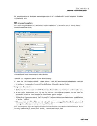 76ADOBE ACROBAT 6.0
Appendix A: Acrobat Distiller Options
How To Guide
For more information on setting and customizing settings, see the “Acrobat Distiller Options” chapter in the Adobe
Acrobat online Help.
PDF compression options
You can set changes to the way PDF documents compress information for documents you are creating. Set the
compression for each setting.
An eBook job option showing compression options in the General tab
To modify PDF compression options, do one of the following:
• Choose Start > All Programs > Adobe > Acrobat Distiller 6.0, and then choose Settings > Edit Adobe PDF Settings.
• In Acrobat 6.0 Professional or Acrobat 6.0 Standard, choose Advanced > Acrobat Distiller.
Compression choices include:
• If Object Level Compression is set to “Off,” the resulting document has readable structure for Acrobat 4 or later.
• If Object Level Compression is set to “Tags only,” the structure is readable by Acrobat 6 and later. The rest of the
document is readable by earlier versions, but the document appears untagged.
• If Object Level Compression is set to “Full” (Acrobat PDF Optimizer options only), the document is readable only
by Acrobat 6 and later.
• If Compression is set to “None,” this can result in large file sizes for some tagged files. Consider this option only if
your expected audience uses older versions of Acrobat Reader.
Note: You are referring only to the compression applied to the object streams within the file. In the Distiller scope, there is
also image compression (for example, JPEG or LZW). These are on the Images panel.
 