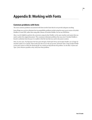 78
How To Guide
Appendix B: Working with Fonts
Common problems with fonts
The most common problems encountered with fonts involve fonts that do not provide adequate encoding.
Some things you can do to eliminate font incompatibility problems include using the most recent version of Acrobat
Distiller to create PDF, rather than using older releases of Acrobat Distiller. Do not use PDFWriter.
Also, it can be helpful to perform the conversion using Acrobat Distiller on the same machine and system that was
used to author the original document. This consistency eliminates problems that may arise if Acrobat Distiller is
forced to substitute fonts because it is unable to find the font that was used in document creation.
Note: In some cases, TrueType fonts that have gone through a PostScript® driver and Acrobat Distiller can no longer be
searched, copied, cut, or pasted. These results may also occur in the case of some “protected” fonts. Using Acrobat Distiller
on the same system on which the PostScript file was created can help alleviate this problem. Use the Base 14 fonts and
Type 1 fonts whenever possible as they rarely have these problems.
 