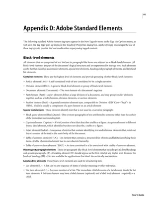 81
How To Guide
Appendix D: Adobe Standard Elements
The following standard Adobe element tag types appear in the New Tag sub-menu in the Tags tab Options menu, as
well as in the Tag Type pop-up menu in the TouchUp Properties dialog box. Adobe strongly encourages the use of
these tag types to provide the best results when repurposing tagged content.
Block-level elements
All elements that are comprised of text laid out in paragraph-like forms are referred to as block-level elements. All
block-level elements are part of the document’s logical structure and are represented in the tags tree. Such elements
can be further classified as container elements, special text elements, heading and paragraph elements, and label and
list elements.
Container elements These are the highest level of elements and provide grouping of other block-level elements:
• Article element (Art) – A self-contained body of text considered to be a single narrative
• Division element (Div) – A generic block-level element or group of block-level elements
• Document element (Document) – The root element of a document’s tags tree
• Part element (Part) – A part element defines a large division of a document, and may group smaller divisions
together, such as article elements, division elements, or section elements
• Section element (Sect) – A general container element type, comparable to Division <DIV Class=“Sect”> in
HTML, which is usually a component of a part element or an article element
Special text elements These elements identify text that is not used in a narrative paragraph:
• Block quote element (BlockQuote) – One or more paragraphs of text attributed to someone other than the author
of the immediate surrounding text.
• Caption element (Caption) – A brief portion of text that describes a table or a figure. A caption element is different
from a label element, which identifies but does not describe, a table or a figure.
• Index element (Index) – A sequence of entries that contain identifying text and reference elements that point out
the occurrence of the text in the main body of the document.
• Table of contents element (TOC) – An element that contains a structured list of items and labels identifying those
items. A table of contents element has its own discrete hierarchy.
• Table of contents item element (TOCI) – An item contained in a list associated with a table of contents element.
Heading and paragraph elements These are paragraph-like block-level elements that include specific level headings
and generic paragraphs (P). A heading element (H) should appear as the first child of any higher level division. Six
levels of headings (H1 – H6) are available for applications that don’t hierarchically nest sections.
Label and list elements These block-level elements are used for structuring lists:
• List element (L) – A list can be any sequence of items of similar meaning or other relevance.
• List item element (LI) – Any one member of a List. The immediate child elements of a list element should be list
item elements. A list item element may have a label element (optional) and a label body element (required) as a
child.
 