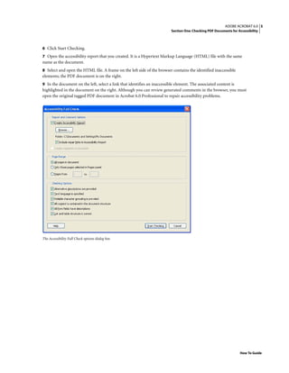 5ADOBE ACROBAT 6.0
Section One: Checking PDF Documents for Accessibility
How To Guide
6 Click Start Checking.
7 Open the accessibility report that you created. It is a Hypertext Markup Language (HTML) file with the same
name as the document.
8 Select and open the HTML file. A frame on the left side of the browser contains the identified inaccessible
elements; the PDF document is on the right.
9 In the document on the left, select a link that identifies an inaccessible element. The associated content is
highlighted in the document on the right. Although you can review generated comments in the browser, you must
open the original tagged PDF document in Acrobat 6.0 Professional to repair accessibility problems.
The Accessibility Full Check options dialog box
 