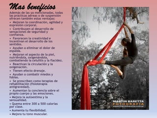 Mas beneficios

Además de las ya mencionadas, todas
las prácticas aéreas o de suspensión
ofrecen también estas ventajas:
• Mejoran la coordinación, agilidad y
expresión corporal.
• Contribuyen al desarrollo de
sensaciones de seguridad y
confianza.
• Favorecen la creatividad e
incentivan el desarrollo de los
sentidos.
• Ayudan a eliminar el dolor de
espalda.
• Mejoran el aspecto de la piel,
nutriéndola, oxigenándola,
combatiendo la celulitis y la flacidez.
• Reactivan la circulación y la
oxigenación.
• Tienen efecto drenaje.
• Ayudan a combatir miedos y
fobias.
• Se prescriben como terapias de
rehabilitación (fisioterapia
antigravedad).
• Aumentan la conciencia sobre el
propio cuerpo y las emociones.
• Mejora la autoestima y la
sensualidad.
• Quema entre 300 a 500 calorías
por clase.
• Aumenta tu flexibilidad.
• Mejora tu tono muscular.

 