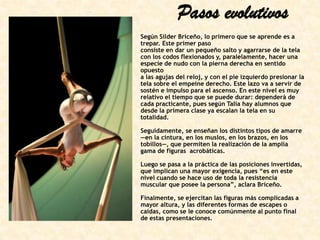 Pasos evolutivos
Según Silder Briceño, lo primero que se aprende es a
trepar. Este primer paso
consiste en dar un pequeño salto y agarrarse de la tela
con los codos flexionados y, paralelamente, hacer una
especie de nudo con la pierna derecha en sentido
opuesto
a las agujas del reloj, y con el pie izquierdo presionar la
tela sobre el empeine derecho. Este lazo va a servir de
sostén e impulso para el ascenso. En este nivel es muy
relativo el tiempo que se puede durar: dependerá de
cada practicante, pues según Talía hay alumnos que
desde la primera clase ya escalan la tela en su
totalidad.
Seguidamente, se enseñan los distintos tipos de amarre
—en la cintura, en los muslos, en los brazos, en los
tobillos—, que permiten la realización de la amplia
gama de figuras acrobáticas.
Luego se pasa a la práctica de las posiciones invertidas,
que implican una mayor exigencia, pues “es en este
nivel cuando se hace uso de toda la resistencia
muscular que posee la persona”, aclara Briceño.
Finalmente, se ejercitan las figuras más complicadas a
mayor altura, y las diferentes formas de escapes o
caídas, como se le conoce comúnmente al punto final
de estas presentaciones.

 