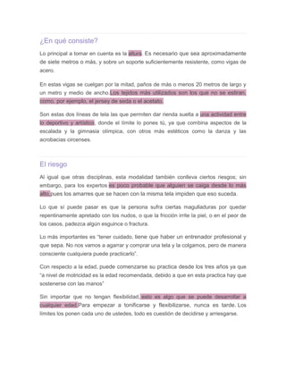 ¿En qué consiste?
Lo principal a tomar en cuenta es la altura. Es necesario que sea aproximadamente
de siete metros o más, y sobre un soporte suficientemente resistente, como vigas de
acero.
En estas vigas se cuelgan por la mitad, paños de más o menos 20 metros de largo y
un metro y medio de ancho.Los tejidos más utilizados son los que no se estiran,
como, por ejemplo, el jersey de seda o el acetato.
Son estas dos líneas de tela las que permiten dar rienda suelta a una actividad entre
lo deportivo y artístico, donde el límite lo pones tú, ya que combina aspectos de la
escalada y la gimnasia olímpica, con otros más estéticos como la danza y las
acrobacias circenses.
El riesgo
Al igual que otras disciplinas, esta modalidad también conlleva ciertos riesgos; sin
embargo, para los expertos es poco probable que alguien se caiga desde lo más
alto,pues los amarres que se hacen con la misma tela impiden que eso suceda.
Lo que sí puede pasar es que la persona sufra ciertas magulladuras por quedar
repentinamente apretado con los nudos, o que la fricción irrite la piel, o en el peor de
los casos, padezca algún esguince o fractura.
Lo más importantes es “tener cuidado, tiene que haber un entrenador profesional y
que sepa. No nos vamos a agarrar y comprar una tela y la colgamos, pero de manera
consciente cualquiera puede practicarlo”.
Con respecto a la edad, puede comenzarse su practica desde los tres años ya que
“a nivel de motricidad es la edad recomendada, debido a que en esta practica hay que
sostenerse con las manos”
Sin importar que no tengan flexibilidad, esto es algo que se puede desarrollar a
cualquier edad.Para empezar a tonificarse y flexibilizarse, nunca es tarde. Los
límites los ponen cada uno de ustedes, todo es cuestión de decidirse y arriesgarse.
 