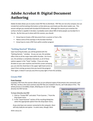 ©Olin Library Arc    Page 1 of 6 
 
 
Adobe Acrobat 8: Digital Document 
Authoring 
Adobe Acrobat allows you to easily create PDF files to distribute.  PDF files are not only compact, but can 
include font and formatting information so that what you send looks just like what readers see.  This 
session will get you started with Acrobat 8.0 Professional.  Although this session just scratches the 
surface of what is capable in Acrobat, it probably covers about 90% of what people use Acrobat for in 
the Arc.  By the time you’re done with this session, you should: 
• Know how to Create a PDF document from a scanner or from a file 
• Notice some of the overlaps in the Acrobat interface 
• Know how to creat a PDF from within another program 
“Getting Started” Window   
Upon launching Acrobat, you will be greeted with the 
“Getting Started…” window.   As you can see, this window 
offers links to all the major tasks within Acrobat.  As it turns 
out, this window is completely redundant, as all of these 
options appear in the “Tasks” toolbar.  If you are using 
Acrobat on your own machine and find this screen annoying, 
you can click the check box in the upper right hand corner to 
stop it from coming up every time you launch the program.  
Then again, it doesn’t cost you any time to jump right in from this window. 
Create PDF 
From Scanner 
Creating a PDF from the scanner allows you to turn physical copies of documents into commonly used 
PDF files. As this is the most common way PDF files are created in the Arc, we’ll talk about it first.  The 
whole process is incredibly simple, allowing you to scan an image 
directly into PDF format. 
 
To Scan Directly into PDF 
1.  Click on “Create PDF” and select “From Scanner…” from the 
drop down menu 
2.  In the “Input>Scanner” section of the resulting dialog box 
select the appropriate option from the drop down menu. 
If you only have one scanner connected to the computer, there 
will only really be one option.  In some cases, though, there 
 