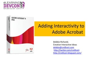 Adding Interactivity to
      Adobe Acrobat
       Debbie Richards
       Creative Interactive Ideas
       debbie@cre8iveii.com
       http://twitter.com/cre8iveii
       http://cre8iveii.blogspot.com/
 