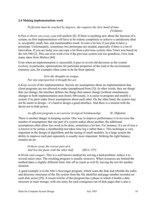 Hints for Computer System Design July 1983 10
2.4 Making implementations work
Perfection must be reached by degrees; she requires the slow hand of time.
(Voltaire)
• Plan to throw one away; you will anyhow [6]. If there is anything new about the function of a
system, the first implementation will have to be redone completely to achieve a satisfactory (that
is, acceptably small, fast, and maintainable) result. It costs a lot less if you plan to have a
prototype. Unfortunately, sometimes two prototypes are needed, especially if there is a lot of
innovation. If you are lucky you can copy a lot from a previous system; thus Tenex was based on
the SDS 940 [2]. This can even work even if the previous system was too grandiose; Unix took
many ideas from Multics [44].
Even when an implementation is successful, it pays to revisit old decisions as the system
evolves; in particular, optimizations for particular properties of the load or the environment
(memory size, for example) often come to be far from optimal.
Give thy thoughts no tongue,
Nor any unproportion’d thought his act.
• Keep secrets of the implementation. Secrets are assumptions about an implementation that
client programs are not allowed to make (paraphrased from [5]). In other words, they are things
that can change; the interface defines the things that cannot change (without simultaneous
changes to both implementation and client). Obviously, it is easier to program and modify a
system if its parts make fewer assumptions about each other. On the other hand, the system may
not be easier to design—it’s hard to design a good interface. And there is a tension with the
desire not to hide power.
An efficient program is an exercise in logical brinkmanship. (E. Dijkstra)
There is another danger in keeping secrets. One way to improve performance is to increase the
number of assumptions that one part of a system makes about another; the additional
assumptions often allow less work to be done, sometimes a lot less. For instance, if a set of size n
is known to be sorted, a membership test takes time log n rather than n. This technique is very
important in the design of algorithms and the tuning of small modules. In a large system the
ability to improve each part separately is usually more important. Striking the right balance
remains an art.
O throw away the worser part of it,
And live the purer with the other half. (III iv 157)
• Divide and conquer. This is a well known method for solving a hard problem: reduce it to
several easier ones. The resulting program is usually recursive. When resources are limited the
method takes a slightly different form: bite off as much as will fit, leaving the rest for another
iteration.
A good example is in the Alto’s Scavenger program, which scans the disk and rebuilds the index
and directory structures of the file system from the file identifier and page number recorded on
each disk sector [29]. A recent rewrite of this program has a phase in which it builds a data
structure in main storage, with one entry for each contiguous run of disk pages that is also a
 