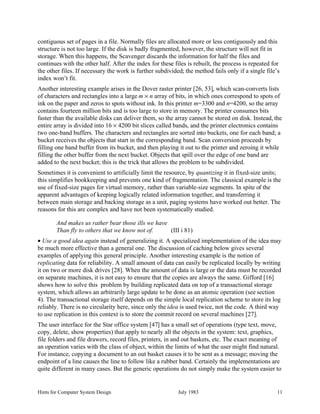 Hints for Computer System Design July 1983 11
contiguous set of pages in a file. Normally files are allocated more or less contiguously and this
structure is not too large. If the disk is badly fragmented, however, the structure will not fit in
storage. When this happens, the Scavenger discards the information for half the files and
continues with the other half. After the index for these files is rebuilt, the process is repeated for
the other files. If necessary the work is further subdivided; the method fails only if a single file’s
index won’t fit.
Another interesting example arises in the Dover raster printer [26, 53], which scan-converts lists
of characters and rectangles into a large m × n array of bits, in which ones correspond to spots of
ink on the paper and zeros to spots without ink. In this printer m=3300 and n=4200, so the array
contains fourteen million bits and is too large to store in memory. The printer consumes bits
faster than the available disks can deliver them, so the array cannot be stored on disk. Instead, the
entire array is divided into 16 × 4200 bit slices called bands, and the printer electronics contains
two one-band buffers. The characters and rectangles are sorted into buckets, one for each band; a
bucket receives the objects that start in the corresponding band. Scan conversion proceeds by
filling one band buffer from its bucket, and then playing it out to the printer and zeroing it while
filling the other buffer from the next bucket. Objects that spill over the edge of one band are
added to the next bucket; this is the trick that allows the problem to be subdivided.
Sometimes it is convenient to artificially limit the resource, by quantizing it in fixed-size units;
this simplifies bookkeeping and prevents one kind of fragmentation. The classical example is the
use of fixed-size pages for virtual memory, rather than variable-size segments. In spite of the
apparent advantages of keeping logically related information together, and transferring it
between main storage and backing storage as a unit, paging systems have worked out better. The
reasons for this are complex and have not been systematically studied.
And makes us rather bear those ills we have
Than fly to others that we know not of. (III i 81)
• Use a good idea again instead of generalizing it. A specialized implementation of the idea may
be much more effective than a general one. The discussion of caching below gives several
examples of applying this general principle. Another interesting example is the notion of
replicating data for reliability. A small amount of data can easily be replicated locally by writing
it on two or more disk drives [28]. When the amount of data is large or the data must be recorded
on separate machines, it is not easy to ensure that the copies are always the same. Gifford [16]
shows how to solve this problem by building replicated data on top of a transactional storage
system, which allows an arbitrarily large update to be done as an atomic operation (see section
4). The transactional storage itself depends on the simple local replication scheme to store its log
reliably. There is no circularity here, since only the idea is used twice, not the code. A third way
to use replication in this context is to store the commit record on several machines [27].
The user interface for the Star office system [47] has a small set of operations (type text, move,
copy, delete, show properties) that apply to nearly all the objects in the system: text, graphics,
file folders and file drawers, record files, printers, in and out baskets, etc. The exact meaning of
an operation varies with the class of object, within the limits of what the user might find natural.
For instance, copying a document to an out basket causes it to be sent as a message; moving the
endpoint of a line causes the line to follow like a rubber band. Certainly the implementations are
quite different in many cases. But the generic operations do not simply make the system easier to
 