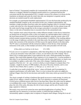 Hints for Computer System Design July 1983 15
least to Fortran 2. Incremental compilers do it automatically when a statement, procedure or
whatever is changed. Mitchell investigated smooth motion on a continuum between the
convenient and the fast representation [34]. A simpler version of his scheme is to always do the
translation on demand and cache the result; then only one interpreter is required, and no
decisions are needed except for cache replacement.
For example, an experimental Smalltalk implementation [12] uses the bytecodes produced by the
standard Smalltalk compiler as the convenient (in this case, compact) representation, and
translates a single procedure from byte codes into machine language when it is invoked. It keeps
a cache with room for a few thousand instructions of translated code. For the scheme to pay off,
the cache must be large enough that on the average a procedure is executed at least n times,
where n is the ratio of translation time to execution time for the untranslated code.
The C-machine stack cache [14] provides a rather different example. In this device instructions
are fetched into an instruction cache; as they are loaded, any operand address that is relative to
the local frame pointer FP is converted into an absolute address, using the current value of FP
(which remains constant during execution of the procedure). In addition, if the resulting address
is in the range of addresses currently in the stack data cache, the operand is changed to register
mode; later execution of the instruction will then access the register directly in the data cache.
The FP value is concatenated with the instruction address to form the key of the translated
instruction in the cache, so that multiple activations of the same procedure will still work.
If thou didst ever hold me in thy heart. (V ii 349)
• Cache answers to expensive computations, rather than doing them over. By storing the triple [f,
x, f(x)] in an associative store with f and x as keys, we can retrieve f(x) with a lookup. This is
faster if f(x) is needed again before it gets replaced in the cache, which presumably has limited
capacity. How much faster depends on how expensive it is to compute f(x). A serious problem is
that when f is not functional (can give different results with the same arguments), we need a way
to invalidate or update a cache entry if the value of f(x) changes. Updating depends on an
equation of the form f(x + ∆) = g(x, ∆, f(x)) in which g is much cheaper to compute than f. For
example, x might be an array of 1000 numbers, f the sum of the array elements, and ∆ a new
value for one of them, that is, a pair [i, v]. Then g(x, [i, v], sum) is sum - xi
+ v.
A cache that is too small to hold all the ‘active’ values will thrash, and if recomputing f is
expensive performance will suffer badly. Thus it is wise to choose the cache size adaptively,
making it bigger when the hit rate decreases and smaller when many entries go unused for a long
time.
The classic example of caching is hardware that speeds up access to main storage; its entries are
triples [Fetch, address, contents of address]. The Fetch operation is certainly not functional:
Fetch(x) gives a different answer after Store(x) has been done. Hence the cache must be updated
or invalidated after a store. Virtual memory systems do exactly the same thing; main storage
plays the role of the cache, disk plays the role of main storage, and the unit of transfer is the
page, segment or whatever.
But nearly every non-trivial system has more specialized applications of caching. This is
especially true for interactive or real-time systems, in which the basic problem is to
incrementally update a complex state in response to frequent small changes. Doing this in an ad -
 