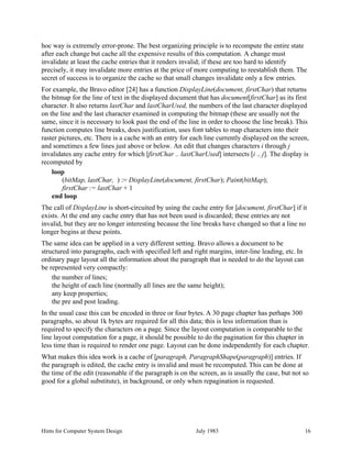 Hints for Computer System Design July 1983 16
hoc way is extremely error-prone. The best organizing principle is to recompute the entire state
after each change but cache all the expensive results of this computation. A change must
invalidate at least the cache entries that it renders invalid; if these are too hard to identify
precisely, it may invalidate more entries at the price of more computing to reestablish them. The
secret of success is to organize the cache so that small changes invalidate only a few entries.
For example, the Bravo editor [24] has a function DisplayLine(document, firstChar) that returns
the bitmap for the line of text in the displayed document that has document[firstChar] as its first
character. It also returns lastChar and lastCharUsed, the numbers of the last character displayed
on the line and the last character examined in computing the bitmap (these are usually not the
same, since it is necessary to look past the end of the line in order to choose the line break). This
function computes line breaks, does justification, uses font tables to map characters into their
raster pictures, etc. There is a cache with an entry for each line currently displayed on the screen,
and sometimes a few lines just above or below. An edit that changes characters i through j
invalidates any cache entry for which [firstChar .. lastCharUsed] intersects [i .. j]. The display is
recomputed by
loop
(bitMap, lastChar, ) := DisplayLine(document, firstChar); Paint(bitMap);
firstChar := lastChar + 1
end loop
The call of DisplayLine is short-circuited by using the cache entry for [document, firstChar] if it
exists. At the end any cache entry that has not been used is discarded; these entries are not
invalid, but they are no longer interesting because the line breaks have changed so that a line no
longer begins at these points.
The same idea can be applied in a very different setting. Bravo allows a document to be
structured into paragraphs, each with specified left and right margins, inter-line leading, etc. In
ordinary page layout all the information about the paragraph that is needed to do the layout can
be represented very compactly:
the number of lines;
the height of each line (normally all lines are the same height);
any keep properties;
the pre and post leading.
In the usual case this can be encoded in three or four bytes. A 30 page chapter has perhaps 300
paragraphs, so about 1k bytes are required for all this data; this is less information than is
required to specify the characters on a page. Since the layout computation is comparable to the
line layout computation for a page, it should be possible to do the pagination for this chapter in
less time than is required to render one page. Layout can be done independently for each chapter.
What makes this idea work is a cache of [paragraph, ParagraphShape(paragraph)] entries. If
the paragraph is edited, the cache entry is invalid and must be recomputed. This can be done at
the time of the edit (reasonable if the paragraph is on the screen, as is usually the case, but not so
good for a global substitute), in background, or only when repagination is requested.
 