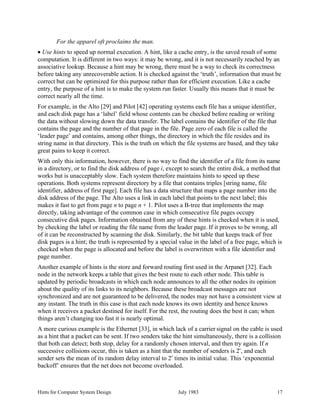 Hints for Computer System Design July 1983 17
For the apparel oft proclaims the man.
• Use hints to speed up normal execution. A hint, like a cache entry, is the saved result of some
computation. It is different in two ways: it may be wrong, and it is not necessarily reached by an
associative lookup. Because a hint may be wrong, there must be a way to check its correctness
before taking any unrecoverable action. It is checked against the ‘truth’, information that must be
correct but can be optimized for this purpose rather than for efficient execution. Like a cache
entry, the purpose of a hint is to make the system run faster. Usually this means that it must be
correct nearly all the time.
For example, in the Alto [29] and Pilot [42] operating systems each file has a unique identifier,
and each disk page has a ‘label’ field whose contents can be checked before reading or writing
the data without slowing down the data transfer. The label contains the identifier of the file that
contains the page and the number of that page in the file. Page zero of each file is called the
‘leader page’ and contains, among other things, the directory in which the file resides and its
string name in that directory. This is the truth on which the file systems are based, and they take
great pains to keep it correct.
With only this information, however, there is no way to find the identifier of a file from its name
in a directory, or to find the disk address of page i, except to search the entire disk, a method that
works but is unacceptably slow. Each system therefore maintains hints to speed up these
operations. Both systems represent directory by a file that contains triples [string name, file
identifier, address of first page]. Each file has a data structure that maps a page number into the
disk address of the page. The Alto uses a link in each label that points to the next label; this
makes it fast to get from page n to page n + 1. Pilot uses a B-tree that implements the map
directly, taking advantage of the common case in which consecutive file pages occupy
consecutive disk pages. Information obtained from any of these hints is checked when it is used,
by checking the label or reading the file name from the leader page. If it proves to be wrong, all
of it can be reconstructed by scanning the disk. Similarly, the bit table that keeps track of free
disk pages is a hint; the truth is represented by a special value in the label of a free page, which is
checked when the page is allocated and before the label is overwritten with a file identifier and
page number.
Another example of hints is the store and forward routing first used in the Arpanet [32]. Each
node in the network keeps a table that gives the best route to each other node. This table is
updated by periodic broadcasts in which each node announces to all the other nodes its opinion
about the quality of its links to its neighbors. Because these broadcast messages are not
synchronized and are not guaranteed to be delivered, the nodes may not have a consistent view at
any instant. The truth in this case is that each node knows its own identity and hence knows
when it receives a packet destined for itself. For the rest, the routing does the best it can; when
things aren’t changing too fast it is nearly optimal.
A more curious example is the Ethernet [33], in which lack of a carrier signal on the cable is used
as a hint that a packet can be sent. If two senders take the hint simultaneously, there is a collision
that both can detect; both stop, delay for a randomly chosen interval, and then try again. If n
successive collisions occur, this is taken as a hint that the number of senders is 2
n
, and each
sender sets the mean of its random delay interval to 2
n
times its initial value. This ‘exponential
backoff’ ensures that the net does not become overloaded.
 