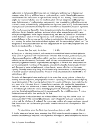 Hints for Computer System Design July 1983 19
replacement in background. Electronic mail can be delivered and retrieved by background
processes, since delivery within an hour or two is usually acceptable. Many banking systems
consolidate the data on accounts at night and have it ready the next morning. These four ex-
amples have successively less need for synchronization between foreground and background
tasks. As the amount of synchronization increases more care is needed to avoid subtle errors; an
extreme example is the on-the-fly garbage collection algorithm given in [13]. But in most cases a
simple producer-consumer relationship between two otherwise independent processes is possible.
• Use batch processing if possible. Doing things incrementally almost always costs more, even
aside from the fact that disks and tapes work much better when accessed sequentially. Also,
batch processing permits much simpler error recovery. The Bank of America has an interactive
system that allows tellers to record deposits and check withdrawals. It is loaded with current
account balances in the morning and does its best to maintain them during the day. But early the
next morning the on-line data is discarded and replaced with the results of night’s batch run. This
design makes it much easier to meet the bank’s requirements for trustworthy long-term data, and
there is no significant loss in function.
Be wary then; best safety lies in fear. (I iii 43)
• Safety first. In allocating resources, strive to avoid disaster rather than to attain an optimum.
Many years of experience with virtual memory, networks, disk allocation, database layout, and
other resource allocation problems has made it clear that a general-purpose system cannot
optimize the use of resources. On the other hand, it is easy enough to overload a system and
drastically degrade the service. A system cannot be expected to function well if the demand for
any resource exceeds two-thirds of the capacity, unless the load can be characterized extremely
well. Fortunately hardware is cheap and getting cheaper; we can afford to provide excess
capacity. Memory is especially cheap, which is especially fortunate since to some extent plenty
of memory can allow other resources like processor cycles or communication bandwidth to be
utilized more fully.
The sad truth about optimization was brought home by the first paging systems. In those days
memory was very expensive, and people had visions of squeezing the most out of every byte by
clever optimization of the swapping: putting related procedures on the same page, predicting the
next pages to be referenced from previous references, running jobs together that share data or
code, etc. No one ever learned how to do this. Instead, memory got cheaper, and systems spent it
to provide enough cushion for simple demand paging to work. We learned that the only
important thing is to avoid thrashing, or too much demand for the available memory. A system
that thrashes spends all its time waiting for the disk.
The only systems in which cleverness has worked are those with very well-known loads. For
instance, the 360/50 APL system [4] has the same size workspace for each user and common
system code for all of them. It makes all the system code resident, allocates a contiguous piece of
disk for each user, and overlaps a swap-out and a swap-in with each unit of computation. This
works fine.
The nicest thing about the Alto is that it doesn’t run faster at night. (J. Morris)
A similar lesson was learned about processor time. With interactive use the response time to a
demand for computing is important, since a person is waiting for it. Many attempts were made to
 