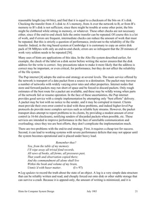 Hints for Computer System Design July 1983 21
reasonable length (say 64 bits), and find that it is equal to a checksum of the bits on A’s disk.
Checking the transfer from A’s disk to A’s memory, from A over the network to B, or from B’s
memory to B’s disk is not sufficient, since there might be trouble at some other point, the bits
might be clobbered while sitting in memory, or whatever. These other checks are not necessary
either, since if the end-to-end check fails the entire transfer can be repeated. Of course this is a lot
of work, and if errors are frequent, intermediate checks can reduce the amount of work that must
be repeated. But this is strictly a question of performance, irrelevant to the reliability of the file
transfer. Indeed, in the ring based system at Cambridge it is customary to copy an entire disk
pack of 58 MBytes with only an end-to-end check; errors are so infrequent that the 20 minutes of
work very seldom needs to be repeated [36].
Many uses of hints are applications of this idea. In the Alto file system described earlier, for
example, the check of the label on a disk sector before writing the sector ensures that the disk
address for the write is correct. Any precautions taken to make it more likely that the address is
correct may be important, or even critical, for performance, but they do not affect the reliability
of the file system.
The Pup internet [4] adopts the end-to-end strategy at several levels. The main service offered by
the network is transport of a data packet from a source to a destination. The packet may traverse
a number of networks with widely varying error rates and other properties. Internet nodes that
store and forward packets may run short of space and be forced to discard packets. Only rough
estimates of the best route for a packet are available, and these may be wildly wrong when parts
of the network fail or resume operation. In the face of these uncertainties, the Pup internet
provides good service with a simple implementation by attempting only “best efforts” delivery.
A packet may be lost with no notice to the sender, and it may be corrupted in transit. Clients
must provide their own error control to deal with these problems, and indeed higher-level Pup
protocols do provide more complex services such as reliable byte streams. However, the packet
transport does attempt to report problems to its clients, by providing a modest amount of error
control (a 16-bit checksum), notifying senders of discarded packets when possible, etc. These
services are intended to improve performance in the face of unreliable communication and
overloading; since they too are best efforts, they don’t complicate the implementation much.
There are two problems with the end-to-end strategy. First, it requires a cheap test for success.
Second, it can lead to working systems with severe performance defects that may not appear until
the system becomes operational and is placed under heavy load.
Remember thee?
Yea, from the table of my memory
I’ll wipe away all trivial fond records,
All saws of books, all forms, all pressures past,
That youth and observation copied there;
And thy commandment all alone shall live
Within the book and volume of my brain,
Unmix’d with baser matter. (I v 97)
• Log updates to record the truth about the state of an object. A log is a very simple data structure
that can be reliably written and read, and cheaply forced out onto disk or other stable storage that
can survive a crash. Because it is append-only, the amount of writing is minimized, and it is
 