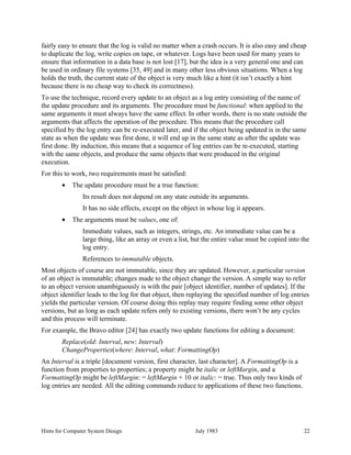 Hints for Computer System Design July 1983 22
fairly easy to ensure that the log is valid no matter when a crash occurs. It is also easy and cheap
to duplicate the log, write copies on tape, or whatever. Logs have been used for many years to
ensure that information in a data base is not lost [17], but the idea is a very general one and can
be used in ordinary file systems [35, 49] and in many other less obvious situations. When a log
holds the truth, the current state of the object is very much like a hint (it isn’t exactly a hint
because there is no cheap way to check its correctness).
To use the technique, record every update to an object as a log entry consisting of the name of
the update procedure and its arguments. The procedure must be functional: when applied to the
same arguments it must always have the same effect. In other words, there is no state outside the
arguments that affects the operation of the procedure. This means that the procedure call
specified by the log entry can be re-executed later, and if the object being updated is in the same
state as when the update was first done, it will end up in the same state as after the update was
first done. By induction, this means that a sequence of log entries can be re-executed, starting
with the same objects, and produce the same objects that were produced in the original
execution.
For this to work, two requirements must be satisfied:
• The update procedure must be a true function:
Its result does not depend on any state outside its arguments.
It has no side effects, except on the object in whose log it appears.
• The arguments must be values, one of:
Immediate values, such as integers, strings, etc. An immediate value can be a
large thing, like an array or even a list, but the entire value must be copied into the
log entry.
References to immutable objects.
Most objects of course are not immutable, since they are updated. However, a particular version
of an object is immutable; changes made to the object change the version. A simple way to refer
to an object version unambiguously is with the pair [object identifier, number of updates]. If the
object identifier leads to the log for that object, then replaying the specified number of log entries
yields the particular version. Of course doing this replay may require finding some other object
versions, but as long as each update refers only to existing versions, there won’t be any cycles
and this process will terminate.
For example, the Bravo editor [24] has exactly two update functions for editing a document:
Replace(old: Interval, new: Interval)
ChangeProperties(where: Interval, what: FormattingOp)
An Interval is a triple [document version, first character, last character]. A FormattingOp is a
function from properties to properties; a property might be italic or leftMargin, and a
FormattingOp might be leftMargin: = leftMargin + 10 or italic: = true. Thus only two kinds of
log entries are needed. All the editing commands reduce to applications of these two functions.
 