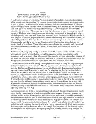 Hints for Computer System Design July 1983 23
Beware
Of entrance to a quarrel, but, being in,
Bear ’t that th’ opposed may beware of thee.
• Make actions atomic or restartable. An atomic action (often called a transaction) is one that
either completes or has no effect. For example, in most main storage systems fetching or storing
a word is atomic. The advantages of atomic actions for fault-tolerance are obvious: if a failure
occurs during the action it has no effect, so that in recovering from a failure it is not necessary to
deal with any of the intermediate states of the action [28]. Database systems have provided
atomicity for some time [17], using a log to store the information needed to complete or cancel
an action. The basic idea is to assign a unique identifier to each atomic action and use it to label
all the log entries associated with that action. A commit record for the action [42] tells whether it
is in progress, committed (logically complete, even if some cleanup work remains to be done), or
aborted (logically canceled, even if some cleanup remains); changes in the state of the commit
record are also recorded as log entries. An action cannot be committed unless there are log
entries for all of its updates. After a failure, recovery applies the log entries for each committed
action and undoes the updates for each aborted action. Many variations on this scheme are
possible [54].
For this to work, a log entry usually needs to be restartable. This means that it can be partially
executed any number of times before a complete execution, without changing the result;
sometimes such an action is called ‘idempotent’. For example, storing a set of values into a set of
variables is a restartable action; incrementing a variable by one is not. Restartable log entries can
be applied to the current state of the object; there is no need to recover an old state.
This basic method can be used for any kind of permanent storage. If things are simple enough a
rather distorted version will work. The Alto file system described above, for example, in effect
uses the disk labels and leader pages as a log and rebuilds its other data structures from these if
necessary. As in most file systems, it is only the file allocation and directory actions that are
atomic; the file system does not help the client to make its updates atomic. The Juniper file
system [35, 49] goes much further, allowing each client to make an arbitrary set of updates as a
single atomic action. It uses a trick known as ‘shadow pages’, in which data pages are moved
from the log into the files simply by changing the pointers to them in the B-tree that implements
the map from file addresses to disk addresses; this trick was first used in the Cal system [50].
Cooperating clients of an ordinary file system can also implement atomic actions, by checking
whether recovery is needed before each access to a file; when it is they carry out the entries in
specially named log files [40].
Atomic actions are not trivial to implement in general, although the preceding discussion tries to
show that they are not nearly as hard as their public image suggests. Sometimes a weaker but
cheaper method will do. The Grapevine mail transport and registration system [1], for example,
maintains a replicated data base of names and distribution lists on a large number of machines in
a nationwide network. Updates are made at one site and propagated to other sites using the mail
system itself. This guarantees that the updates will eventually arrive, but as sites fail and recover
and the network partitions, the order in which they arrive may vary greatly. Each update message
is time-stamped, and the latest one wins. After enough time has passed, all the sites will receive
all the updates and will all agree. During the propagation, however, the sites may disagree, for
 