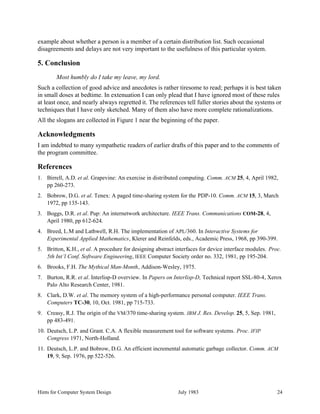 Hints for Computer System Design July 1983 24
example about whether a person is a member of a certain distribution list. Such occasional
disagreements and delays are not very important to the usefulness of this particular system.
5. Conclusion
Most humbly do I take my leave, my lord.
Such a collection of good advice and anecdotes is rather tiresome to read; perhaps it is best taken
in small doses at bedtime. In extenuation I can only plead that I have ignored most of these rules
at least once, and nearly always regretted it. The references tell fuller stories about the systems or
techniques that I have only sketched. Many of them also have more complete rationalizations.
All the slogans are collected in Figure 1 near the beginning of the paper.
Acknowledgments
I am indebted to many sympathetic readers of earlier drafts of this paper and to the comments of
the program committee.
References
1. Birrell, A.D. et al. Grapevine: An exercise in distributed computing. Comm. ACM 25, 4, April 1982,
pp 260-273.
2. Bobrow, D.G. et al. Tenex: A paged time-sharing system for the PDP-10. Comm. ACM 15, 3, March
1972, pp 135-143.
3. Boggs, D.R. et al. Pup: An internetwork architecture. IEEE Trans. Communications COM-28, 4,
April 1980, pp 612-624.
4. Breed, L.M and Lathwell, R.H. The implementation of APL/360. In Interactive Systems for
Experimental Applied Mathematics, Klerer and Reinfelds, eds., Academic Press, 1968, pp 390-399.
5. Britton, K.H., et al. A procedure for designing abstract interfaces for device interface modules. Proc.
5th Int’l Conf. Software Engineering, IEEE Computer Society order no. 332, 1981, pp 195-204.
6. Brooks, F.H. The Mythical Man-Month, Addison-Wesley, 1975.
7. Burton, R.R. et al. Interlisp-D overview. In Papers on Interlisp-D, Technical report SSL-80-4, Xerox
Palo Alto Research Center, 1981.
8. Clark, D.W. et al. The memory system of a high-performance personal computer. IEEE Trans.
Computers TC-30, 10, Oct. 1981, pp 715-733.
9. Creasy, R.J. The origin of the VM/370 time-sharing system. IBM J. Res. Develop. 25, 5, Sep. 1981,
pp 483-491.
10. Deutsch, L.P. and Grant. C.A. A flexible measurement tool for software systems. Proc. IFIP
Congress 1971, North-Holland.
11. Deutsch, L.P. and Bobrow, D.G. An efficient incremental automatic garbage collector. Comm. ACM
19, 9, Sep. 1976, pp 522-526.
 