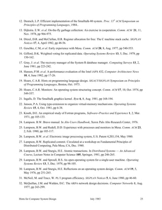 Hints for Computer System Design July 1983 25
12. Deutsch, L.P. Efficient implementation of the Smalltalk-80 system. Proc. 11th
ACM Symposium on
Principles of Programming Languages, 1984..
13. Dijkstra. E.W. et al. On-the-fly garbage collection: An exercise in cooperation. Comm. ACM 21, 11,
Nov. 1978, pp 966-975.
14. Ditzel, D.R. and McClellan, H.R. Register allocation for free: The C machine stack cache. SIGPLAN
Notices 17, 4, April 1982, pp 48-56.
15. Geschke, C.M, et al. Early experience with Mesa. Comm. ACM 20, 8, Aug. 1977, pp 540-553.
16. Gifford, D.K. Weighted voting for replicated data. Operating Systems Review 13, 5, Dec. 1979, pp
150-162.
17. Gray, J. et al. The recovery manager of the System R database manager. Computing Surveys 13, 2,
June 1981, pp 223-242.
18. Hansen, P.M. et al. A performance evaluation of the Intel iAPX 432, Computer Architecture News
10, 4, June 1982, pp 17-26.
19. Hoare, C.A.R. Hints on programming language design. SIGACT/SIGPLAN Symposium on Principles
of Programming Languages, Boston, Oct. 1973.
20. Hoare, C.A.R. Monitors: An operating system structuring concept. Comm. ACM 17, 10, Oct. 1974, pp
549-557.
21. Ingalls, D. The Smalltalk graphics kernel. Byte 6, 8, Aug. 1981, pp 168-194.
22. Janson, P.A. Using type-extension to organize virtual-memory mechanisms. Operating Systems
Review 15, 4, Oct. 1981, pp 6-38.
23. Knuth, D.E. An empirical study of Fortran programs, Software−Practice and Experience 1, 2, Mar.
1971, pp 105-133.
24. Lampson. B.W. Bravo manual. In Alto Users Handbook, Xerox Palo Alto Research Center, 1976.
25. Lampson, B.W. and Redell, D.D. Experience with processes and monitors in Mesa. Comm. ACM 23,
2, Feb. 1980, pp 105-117.
26. Lampson, B.W. et al. Electronic image processing system, U.S. Patent 4,203,154, May 1980.
27. Lampson, B.W. Replicated commit. Circulated at a workshop on Fundamental Principles of
Distributed Computing, Pala Mesa, CA, Dec. 1980.
28. Lampson, B.W. and Sturgis, H.E. Atomic transactions. In Distributed Systems — An Advanced
Course, Lecture Notes in Computer Science 105, Springer, 1981, pp 246-265.
29. Lampson, B.W. and Sproull, R.S. An open operating system for a single-user machine. Operating
Systems Review 13, 5, Dec. 1979, pp 98-105.
30. Lampson, B.W. and Sturgis, H.E. Reflections on an operating system design. Comm. ACM 19, 5,
May 1976, pp 251-265.
31. McNeil, M. and Tracz, W. PL/1 program efficiency. SIGPLAN Notices 5, 6, June 1980, pp 46-60.
32. McQuillan, J.M. and Walden, D.C. The ARPA network design decisions. Computer Networks 1, Aug.
1977, pp 243-299.
 