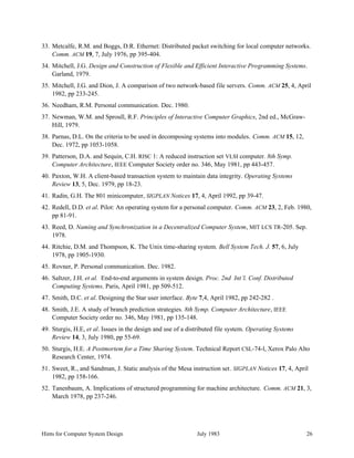 Hints for Computer System Design July 1983 26
33. Metcalfe, R.M. and Boggs, D.R. Ethernet: Distributed packet switching for local computer networks.
Comm. ACM 19, 7, July 1976, pp 395-404.
34. Mitchell, J.G. Design and Construction of Flexible and Efficient Interactive Programming Systems.
Garland, 1979.
35. Mitchell, J.G. and Dion, J. A comparison of two network-based file servers. Comm. ACM 25, 4, April
1982, pp 233-245.
36. Needham, R.M. Personal communication. Dec. 1980.
37. Newman, W.M. and Sproull, R.F. Principles of Interactive Computer Graphics, 2nd ed., McGraw-
Hill, 1979.
38. Parnas, D.L. On the criteria to be used in decomposing systems into modules. Comm. ACM 15, 12,
Dec. 1972, pp 1053-1058.
39. Patterson, D.A. and Sequin, C.H. RISC 1: A reduced instruction set VLSI computer. 8th Symp.
Computer Architecture, IEEE Computer Society order no. 346, May 1981, pp 443-457.
40. Paxton, W.H. A client-based transaction system to maintain data integrity. Operating Systems
Review 13, 5, Dec. 1979, pp 18-23.
41. Radin, G.H. The 801 minicomputer, SIGPLAN Notices 17, 4, April 1992, pp 39-47.
42. Redell, D.D. et al. Pilot: An operating system for a personal computer. Comm. ACM 23, 2, Feb. 1980,
pp 81-91.
43. Reed, D. Naming and Synchronization in a Decentralized Computer System, MIT LCS TR-205. Sep.
1978.
44. Ritchie, D.M. and Thompson, K. The Unix time-sharing system. Bell System Tech. J. 57, 6, July
1978, pp 1905-1930.
45. Rovner, P. Personal communication. Dec. 1982.
46. Saltzer, J.H. et al. End-to-end arguments in system design. Proc. 2nd Int’l. Conf. Distributed
Computing Systems, Paris, April 1981, pp 509-512.
47. Smith, D.C. et al. Designing the Star user interface. Byte 7,4, April 1982, pp 242-282 .
48. Smith, J.E. A study of branch prediction strategies. 8th Symp. Computer Architecture, IEEE
Computer Society order no. 346, May 1981, pp 135-148.
49. Sturgis, H.E, et al. Issues in the design and use of a distributed file system. Operating Systems
Review 14, 3, July 1980, pp 55-69.
50. Sturgis, H.E. A Postmortem for a Time Sharing System. Technical Report CSL-74-l, Xerox Palo Alto
Research Center, 1974.
51. Sweet, R., and Sandman, J. Static analysis of the Mesa instruction set. SIGPLAN Notices 17, 4, April
1982, pp 158-166.
52. Tanenbaum, A. Implications of structured programming for machine architecture. Comm. ACM 21, 3,
March 1978, pp 237-246.
 