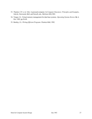Hints for Computer System Design July 1983 27
53. Thacker, C.P. et al. Alto: A personal computer. In Computer Structures: Principles and Examples,
2nd ed., Siewiorek, Bell, and Newell, eds., McGraw-Hill,1982.
54. Traiger, I.L. Virtual memory management for data base systems. Operating Systems Review 16, 4,
Oct. 1982, pp 26-48.
55. Bentley, J.L. Writing Efficient Programs. Prentice-Hall, 1982.
 