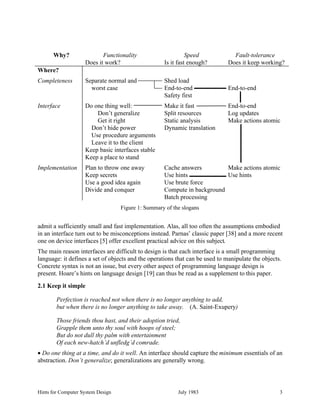 Hints for Computer System Design July 1983 3
admit a sufficiently small and fast implementation. Alas, all too often the assumptions embodied
in an interface turn out to be misconceptions instead. Parnas’ classic paper [38] and a more recent
one on device interfaces [5] offer excellent practical advice on this subject.
The main reason interfaces are difficult to design is that each interface is a small programming
language: it defines a set of objects and the operations that can be used to manipulate the objects.
Concrete syntax is not an issue, but every other aspect of programming language design is
present. Hoare’s hints on language design [19] can thus be read as a supplement to this paper.
2.1 Keep it simple
Perfection is reached not when there is no longer anything to add,
but when there is no longer anything to take away. (A. Saint-Exupery)
Those friends thou hast, and their adoption tried,
Grapple them unto thy soul with hoops of steel;
But do not dull thy palm with entertainment
Of each new-hatch’d unfledg’d comrade.
• Do one thing at a time, and do it well. An interface should capture the minimum essentials of an
abstraction. Don’t generalize; generalizations are generally wrong.
Why? Functionality
Does it work?
Speed
Is it fast enough?
Fault-tolerance
Does it keep working?
Where?
Completeness Separate normal and
worst case
Shed load
End-to-end
Safety first
End-to-end
Interface Do one thing well:
Don’t generalize
Get it right
Don’t hide power
Use procedure arguments
Leave it to the client
Keep basic interfaces stable
Keep a place to stand
Make it fast
Split resources
Static analysis
Dynamic translation
End-to-end
Log updates
Make actions atomic
Implementation Plan to throw one away
Keep secrets
Use a good idea again
Divide and conquer
Cache answers
Use hints
Use brute force
Compute in background
Batch processing
Make actions atomic
Use hints
Figure 1: Summary of the slogans
 