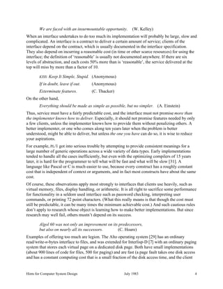 Hints for Computer System Design July 1983 4
We are faced with an insurmountable opportunity. (W. Kelley)
When an interface undertakes to do too much its implementation will probably be large, slow and
complicated. An interface is a contract to deliver a certain amount of service; clients of the
interface depend on the contract, which is usually documented in the interface specification.
They also depend on incurring a reasonable cost (in time or other scarce resources) for using the
interface; the definition of ‘reasonable’ is usually not documented anywhere. If there are six
levels of abstraction, and each costs 50% more than is ‘reasonable’, the service delivered at the
top will miss by more than a factor of 10.
KISS: Keep It Simple, Stupid. (Anonymous)
If in doubt, leave if out. (Anonymous)
Exterminate features. (C. Thacker)
On the other hand,
Everything should be made as simple as possible, but no simpler. (A. Einstein)
Thus, service must have a fairly predictable cost, and the interface must not promise more than
the implementer knows how to deliver. Especially, it should not promise features needed by only
a few clients, unless the implementer knows how to provide them without penalizing others. A
better implementer, or one who comes along ten years later when the problem is better
understood, might be able to deliver, but unless the one you have can do so, it is wise to reduce
your aspirations.
For example, PL/1 got into serious trouble by attempting to provide consistent meanings for a
large number of generic operations across a wide variety of data types. Early implementations
tended to handle all the cases inefficiently, but even with the optimizing compilers of 15 years
later, it is hard for the programmer to tell what will be fast and what will be slow [31]. A
language like Pascal or C is much easier to use, because every construct has a roughly constant
cost that is independent of context or arguments, and in fact most constructs have about the same
cost.
Of course, these observations apply most strongly to interfaces that clients use heavily, such as
virtual memory, files, display handling, or arithmetic. It is all right to sacrifice some performance
for functionality in a seldom used interface such as password checking, interpreting user
commands, or printing 72 point characters. (What this really means is that though the cost must
still be predictable, it can be many times the minimum achievable cost.) And such cautious rules
don’t apply to research whose object is learning how to make better implementations. But since
research may well fail, others mustn’t depend on its success.
Algol 60 was not only an improvement on its predecessors,
but also on nearly all its successors. (C. Hoare)
Examples of offering too much are legion. The Alto operating system [29] has an ordinary
read/write-n-bytes interface to files, and was extended for Interlisp-D [7] with an ordinary paging
system that stores each virtual page on a dedicated disk page. Both have small implementations
(about 900 lines of code for files, 500 for paging) and are fast (a page fault takes one disk access
and has a constant computing cost that is a small fraction of the disk access time, and the client
 