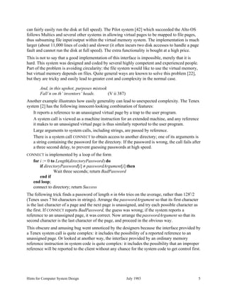 Hints for Computer System Design July 1983 5
can fairly easily run the disk at full speed). The Pilot system [42] which succeeded the Alto OS
follows Multics and several other systems in allowing virtual pages to be mapped to file pages,
thus subsuming file input/output within the virtual memory system. The implementation is much
larger (about 11,000 lines of code) and slower (it often incurs two disk accesses to handle a page
fault and cannot run the disk at full speed). The extra functionality is bought at a high price.
This is not to say that a good implementation of this interface is impossible, merely that it is
hard. This system was designed and coded by several highly competent and experienced people.
Part of the problem is avoiding circularity: the file system would like to use the virtual memory,
but virtual memory depends on files. Quite general ways are known to solve this problem [22],
but they are tricky and easily lead to greater cost and complexity in the normal case.
And, in this upshot, purposes mistook
Fall’n on th’ inventors’ heads. (V ii 387)
Another example illustrates how easily generality can lead to unexpected complexity. The Tenex
system [2] has the following innocent-looking combination of features:
It reports a reference to an unassigned virtual page by a trap to the user program.
A system call is viewed as a machine instruction for an extended machine, and any reference
it makes to an unassigned virtual page is thus similarly reported to the user program.
Large arguments to system calls, including strings, are passed by reference.
There is a system call CONNECT to obtain access to another directory; one of its arguments is
a string containing the password for the directory. If the password is wrong, the call fails after
a three second delay, to prevent guessing passwords at high speed.
CONNECT is implemented by a loop of the form
for i := 0 to Length(directoryPassword) do
if directoryPassword[i] ≠ passwordArgument[i] then
Wait three seconds; return BadPassword
end if
end loop;
connect to directory; return Success
The following trick finds a password of length n in 64n tries on the average, rather than 128
n
/2
(Tenex uses 7 bit characters in strings). Arrange the passwordArgument so that its first character
is the last character of a page and the next page is unassigned, and try each possible character as
the first. If CONNECT reports BadPassword, the guess was wrong; if the system reports a
reference to an unassigned page, it was correct. Now arrange the passwordArgument so that its
second character is the last character of the page, and proceed in the obvious way.
This obscure and amusing bug went unnoticed by the designers because the interface provided by
a Tenex system call is quite complex: it includes the possibility of a reported reference to an
unassigned page. Or looked at another way, the interface provided by an ordinary memory
reference instruction in system code is quite complex: it includes the possibility that an improper
reference will be reported to the client without any chance for the system code to get control first.
 