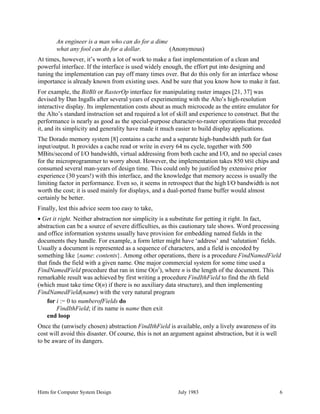 Hints for Computer System Design July 1983 6
An engineer is a man who can do for a dime
what any fool can do for a dollar. (Anonymous)
At times, however, it’s worth a lot of work to make a fast implementation of a clean and
powerful interface. If the interface is used widely enough, the effort put into designing and
tuning the implementation can pay off many times over. But do this only for an interface whose
importance is already known from existing uses. And be sure that you know how to make it fast.
For example, the BitBlt or RasterOp interface for manipulating raster images [21, 37] was
devised by Dan Ingalls after several years of experimenting with the Alto’s high-resolution
interactive display. Its implementation costs about as much microcode as the entire emulator for
the Alto’s standard instruction set and required a lot of skill and experience to construct. But the
performance is nearly as good as the special-purpose character-to-raster operations that preceded
it, and its simplicity and generality have made it much easier to build display applications.
The Dorado memory system [8] contains a cache and a separate high-bandwidth path for fast
input/output. It provides a cache read or write in every 64 ns cycle, together with 500
MBits/second of I/O bandwidth, virtual addressing from both cache and I/O, and no special cases
for the microprogrammer to worry about. However, the implementation takes 850 MSI chips and
consumed several man-years of design time. This could only be justified by extensive prior
experience (30 years!) with this interface, and the knowledge that memory access is usually the
limiting factor in performance. Even so, it seems in retrospect that the high I/O bandwidth is not
worth the cost; it is used mainly for displays, and a dual-ported frame buffer would almost
certainly be better.
Finally, lest this advice seem too easy to take,
• Get it right. Neither abstraction nor simplicity is a substitute for getting it right. In fact,
abstraction can be a source of severe difficulties, as this cautionary tale shows. Word processing
and office information systems usually have provision for embedding named fields in the
documents they handle. For example, a form letter might have ‘address’ and ‘salutation’ fields.
Usually a document is represented as a sequence of characters, and a field is encoded by
something like {name: contents}. Among other operations, there is a procedure FindNamedField
that finds the field with a given name. One major commercial system for some time used a
FindNamedField procedure that ran in time O(n
2
), where n is the length of the document. This
remarkable result was achieved by first writing a procedure FindIthField to find the ith field
(which must take time O(n) if there is no auxiliary data structure), and then implementing
FindNamedField(name) with the very natural program
for i := 0 to numberofFields do
FindIthField; if its name is name then exit
end loop
Once the (unwisely chosen) abstraction FindIthField is available, only a lively awareness of its
cost will avoid this disaster. Of course, this is not an argument against abstraction, but it is well
to be aware of its dangers.
 