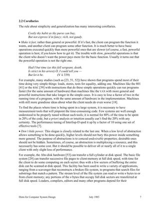 Hints for Computer System Design July 1983 7
2.2 Corollaries
The rule about simplicity and generalization has many interesting corollaries.
Costly thy habit as thy purse can buy,
But not express’d in fancy; rich, not gaudy.
• Make it fast, rather than general or powerful. If it’s fast, the client can program the function it
wants, and another client can program some other function. It is much better to have basic
operations executed quickly than more powerful ones that are slower (of course, a fast, powerful
operation is best, if you know how to get it). The trouble with slow, powerful operations is that
the client who doesn’t want the power pays more for the basic function. Usually it turns out that
the powerful operation is not the right one.
Had I but time (as this fell sergeant, death,
Is strict in his arrest) O, I could tell you —
But let it be. (V ii 339)
For example, many studies (such as [23, 51, 52]) have shown that programs spend most of their
time doing very simple things: loads, stores, tests for equality, adding one. Machines like the 801
[41] or the RISC [39] with instructions that do these simple operations quickly can run programs
faster (for the same amount of hardware) than machines like the VAX with more general and
powerful instructions that take longer in the simple cases. It is easy to lose a factor of two in the
running time of a program, with the same amount of hardware in the implementation. Machines
with still more grandiose ideas about what the client needs do even worse [18].
To find the places where time is being spent in a large system, it is necessary to have
measurement tools that will pinpoint the time-consuming code. Few systems are well enough
understood to be properly tuned without such tools; it is normal for 80% of the time to be spent
in 20% of the code, but a priori analysis or intuition usually can’t find the 20% with any
certainty. The performance tuning of Interlisp-D sped it up by a factor of 10 using one set of
effective tools [7].
• Don’t hide power. This slogan is closely related to the last one. When a low level of abstraction
allows something to be done quickly, higher levels should not bury this power inside something
more general. The purpose of abstractions is to conceal undesirable properties; desirable ones
should not be hidden. Sometimes, of course, an abstraction is multiplexing a resource, and this
necessarily has some cost. But it should be possible to deliver all or nearly all of it to a single
client with only slight loss of performance.
For example, the Alto disk hardware [53] can transfer a full cylinder at disk speed. The basic file
system [29] can transfer successive file pages to client memory at full disk speed, with time for
the client to do some computing on each sector; thus with a few sectors of buffering the entire
disk can be scanned at disk speed. This facility has been used to write a variety of applications,
ranging from a scavenger that reconstructs a broken file system, to programs that search files for
substrings that match a pattern. The stream level of the file system can read or write n bytes to or
from client memory; any portions of the n bytes that occupy full disk sectors are transferred at
full disk speed. Loaders, compilers, editors and many other programs depend for their
 