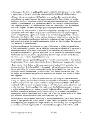 Hints for Computer System Design July 1983 8
performance on this ability to read large files quickly. At this level the client gives up the facility
to see the pages as they arrive; this is the only price paid for the higher level of abstraction.
• Use procedure arguments to provide flexibility in an interface. They can be restricted or
encoded in various ways if necessary for protection or portability. This technique can greatly
simplify an interface, eliminating a jumble of parameters that amount to a small programming
language. A simple example is an enumeration procedure that returns all the elements of a set
satisfying some property. The cleanest interface allows the client to pass a filter procedure that
tests for the property, rather than defining a special language of patterns or whatever.
But this theme has many variations. A more interesting example is the Spy system monitoring
facility in the 940 system at Berkeley [10], which allows an untrusted user program to plant
patches in the code of the supervisor. A patch is coded in machine language, but the operation
that installs it checks that it does no wild branches, contains no loops, is not too long, and stores
only into a designated region of memory dedicated to collecting statistics. Using the Spy, the
student of the system can fine-tune his measurements without any fear of breaking the system, or
even perturbing its operation much.
Another unusual example that illustrates the power of this method is the FRETURN mechanism
in the Cal time-sharing system for the CDC 6400 [30]. From any supervisor call C it is possible to
make another one CF that executes exactly like C in the normal case, but sends control to a
designated failure handler if C gives an error return. The CF operation can do more (for example,
it can extend files on a fast, limited-capacity storage device to larger files on a slower device),
but it runs as fast as C in the (hopefully) normal case.
It may be better to have a specialized language, however, if it is more amenable to static analysis
for optimization. This is a major criterion in the design of database query languages, for example.
• Leave it to the client. As long as it is cheap to pass control back and forth, an interface can
combine simplicity, flexibility and high performance by solving only one problem and leaving
the rest to the client. For example, many parsers confine themselves to doing context free
recognition and call client-supplied “semantic routines” to record the results of the parse. This
has obvious advantages over always building a parse tree that the client must traverse to find out
what happened.
The success of monitors [20, 25] as a synchronization device is partly due to the fact that the
locking and signaling mechanisms do very little, leaving all the real work to the client programs
in the monitor procedures. This simplifies the monitor implementation and keeps it fast; if the
client needs buffer allocation, resource accounting or other frills, it provides these functions itself
or calls other library facilities, and pays for what it needs. The fact that monitors give no control
over the scheduling of processes waiting on monitor locks or condition variables, often cited as a
drawback, is actually an advantage, since it leaves the client free to provide the scheduling it
needs (using a separate condition variable for each class of process), without having to pay for or
fight with some built-in mechanism that is unlikely to do the right thing.
The Unix system [44] encourages the building of small programs that take one or more character
streams as input, produce one or more streams as output, and do one operation. When this style is
imitated properly, each program has a simple interface and does one thing well, leaving the client
to combine a set of such programs with its own code and achieve precisely the effect desired.
 